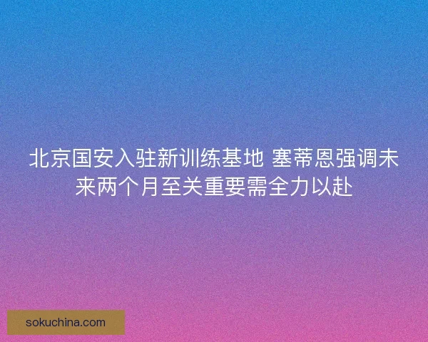 北京国安入驻新训练基地 塞蒂恩强调未来两个月至关重要需全力以赴