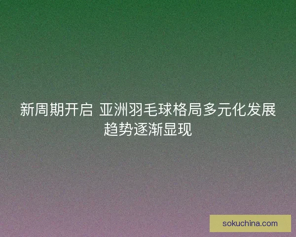 新周期开启 亚洲羽毛球格局多元化发展趋势逐渐显现