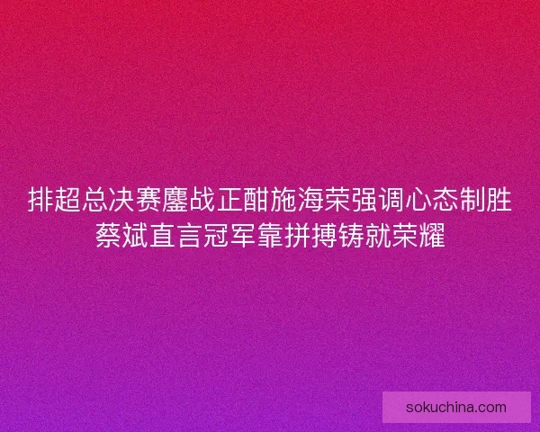 排超总决赛鏖战正酣施海荣强调心态制胜蔡斌直言冠军靠拼搏铸就荣耀